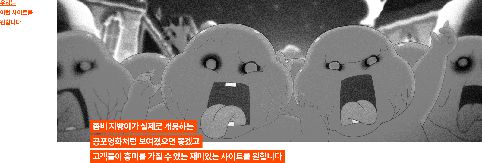 우리는 이런 사이트를 원합니다. 좀비 지방이가 실제로 개봉하는 공포영화처럼 보여졌으면 좋겠고 고객들이 흥미를 가질 수 있는 재미있는 사이트를 원합니다.